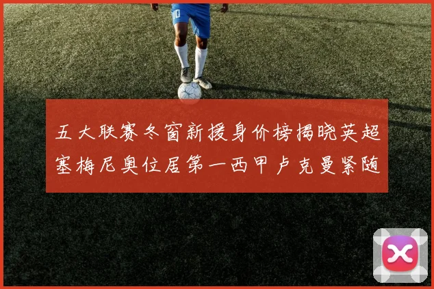 五大联赛冬窗新援身价榜揭晓英超塞梅尼奥位居第一西甲卢克曼紧随其后