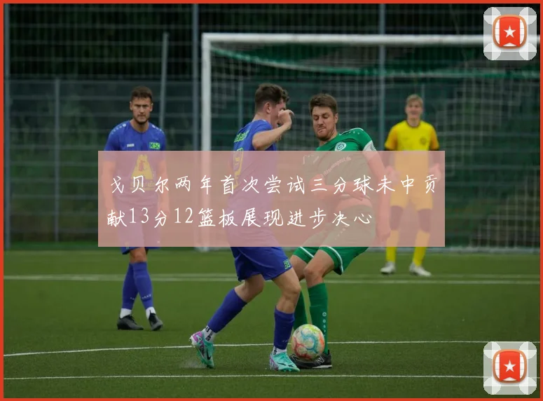戈贝尔两年首次尝试三分球未中贡献13分12篮板展现进步决心