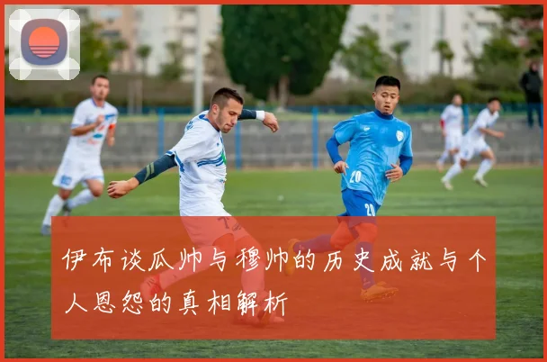 伊布谈瓜帅与穆帅的历史成就与个人恩怨的真相解析