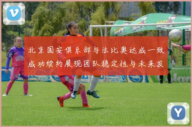 北京国安俱乐部与法比奥达成一致成功续约展现团队稳定性与未来发展潜力